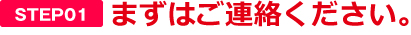 【STEP01】まずはご連絡ください。